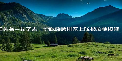 今日头条-女子去淄博吃烧烤排不上队被热情投喂 还拿小马扎让我坐下